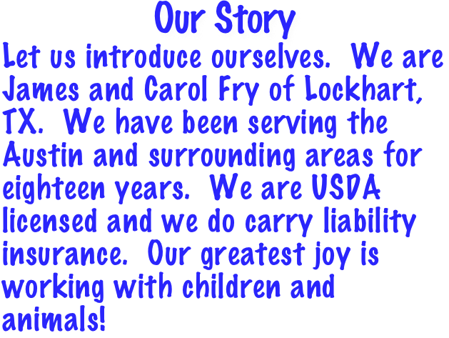 Our Story
Let us introduce ourselves.  We are James and Carol Fry of Lockhart, TX.  We have been serving the Austin and surrounding areas for eighteen years.  We are USDA licensed and we do carry liability insurance.  Our greatest joy is working with children and animals!  