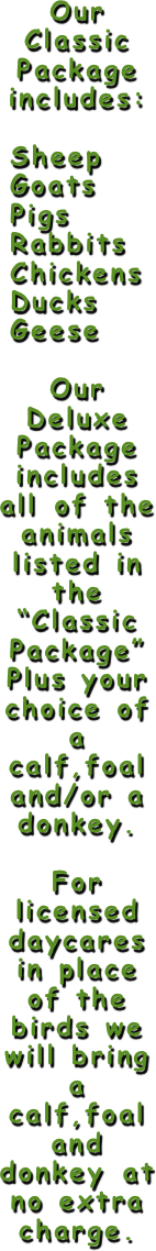 Our Classic Package includes:

 Sheep
 Goats
 Pigs
 Rabbits
 Chickens
 Ducks
 Geese

Our Deluxe
Package includes all of the animals listed in the “Classic Package” Plus your choice of a calf,foal and/or a donkey.

For licensed daycares in place of the birds we will bring a calf,foal and donkey at no extra charge. 