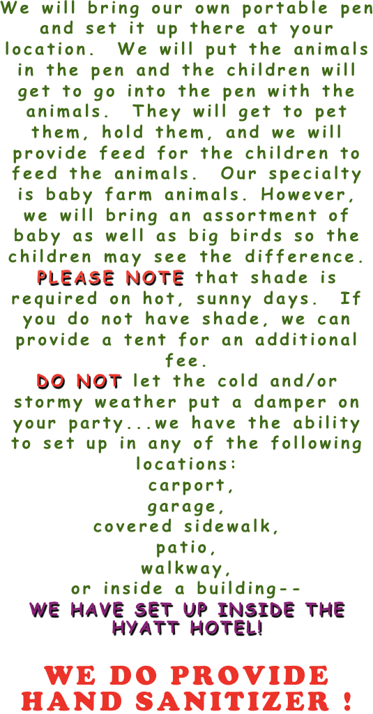 
We will bring our own portable pen and set it up there at your location.  We will put the animals in the pen and the children will get to go into the pen with the animals.  They will get to pet them, hold them, and we will provide feed for the children to feed the animals.  Our specialty is baby farm animals. However, we will bring an assortment of baby as well as big birds so the children may see the difference.    
PLEASE NOTE that shade is required on hot, sunny days.  If you do not have shade, we can provide a tent for an additional fee.  
DO NOT let the cold and/or stormy weather put a damper on your party...we have the ability to set up in any of the following locations:  
 carport,
garage,
covered sidewalk,
patio,
walkway,
or inside a building--
WE HAVE SET UP INSIDE THE HYATT HOTEL!

WE DO PROVIDE HAND SANITIZER !

